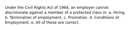 Under the Civil Rights Act of 1964, an employer cannot discriminate against a member of a protected class in: a. Hiring. b. Termination of employment. c. Promotion. d. Conditions of Employment. e. All of these are correct.