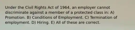 Under the Civil Rights Act of 1964, an employer cannot discriminate against a member of a protected class in: A) Promotion. B) Conditions of Employment. C) Termination of employment. D) Hiring. E) All of these are correct.