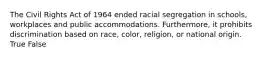 The Civil Rights Act of 1964 ended racial segregation in schools, workplaces and public accommodations. Furthermore, it prohibits discrimination based on race, color, religion, or national origin. True False