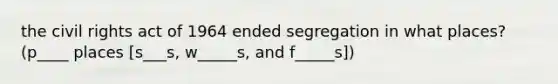 the civil rights act of 1964 ended segregation in what places? (p____ places [s___s, w_____s, and f_____s])