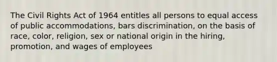 The Civil Rights Act of 1964 entitles all persons to equal access of public accommodations, bars discrimination, on the basis of race, color, religion, sex or national origin in the hiring, promotion, and wages of employees