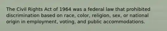 The Civil Rights Act of 1964 was a federal law that prohibited discrimination based on race, color, religion, sex, or national origin in employment, voting, and public accommodations.