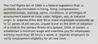 The Civil Rights Act of 1964 is a federal legislation that: a. prohibits discrimination in hiring, firing, compensation, apprenticeships, training, terms, conditions, or privileges of employment based on race, color, religion, sex, or national origin. b. requires firms with 50 or more employees to provide up to 12 weeks of job-secure, unpaid leave on the birth or adoption of a child or the serious illness of a spouse, child, or parent. c. establishes a minimum wage and overtime pay for employees working more than 40 hours a week. d. requires employers to verify employment eligibility for all new hires.