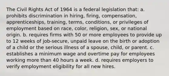 The Civil Rights Act of 1964 is a federal legislation that: a. prohibits discrimination in hiring, firing, compensation, apprenticeships, training, terms, conditions, or privileges of employment based on race, color, religion, sex, or national origin. b. requires firms with 50 or more employees to provide up to 12 weeks of job-secure, unpaid leave on the birth or adoption of a child or the serious illness of a spouse, child, or parent. c. establishes a minimum wage and overtime pay for employees working more than 40 hours a week. d. requires employers to verify employment eligibility for all new hires.