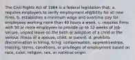 The Civil Rights Act of 1964 is a federal legislation that: a. requires employers to verify employment eligibility for all new hires. b. establishes a minimum wage and overtime pay for employees working more than 40 hours a week. c. requires firms with 50 or more employees to provide up to 12 weeks of job-secure, unpaid leave on the birth or adoption of a child or the serious illness of a spouse, child, or parent. d. prohibits discrimination in hiring, firing, compensation, apprenticeships, training, terms, conditions, or privileges of employment based on race, color, religion, sex, or national origin.