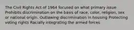 The Civil Rights Act of 1964 focused on what primary issue Prohibits discrimination on the basis of race, color, religion, sex or national origin. Outlawing discrimination in housing Protecting voting rights Racially integrating the armed forces