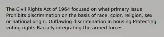 The Civil Rights Act of 1964 focused on what primary issue Prohibits discrimination on the basis of race, color, religion, sex or national origin. Outlawing discrimination in housing Protecting voting rights Racially integrating the armed forces