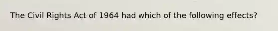 The Civil Rights Act of 1964 had which of the following effects?