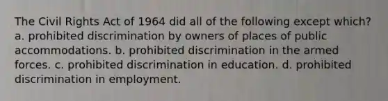 The Civil Rights Act of 1964 did all of the following except which? a. prohibited discrimination by owners of places of public accommodations. b. prohibited discrimination in the armed forces. c. prohibited discrimination in education. d. prohibited discrimination in employment.