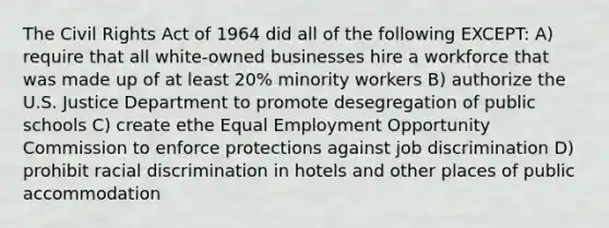 The Civil Rights Act of 1964 did all of the following EXCEPT: A) require that all white-owned businesses hire a workforce that was made up of at least 20% minority workers B) authorize the U.S. Justice Department to promote desegregation of public schools C) create ethe Equal Employment Opportunity Commission to enforce protections against job discrimination D) prohibit racial discrimination in hotels and other places of public accommodation