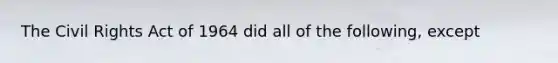 The Civil Rights Act of 1964 did all of the following, except