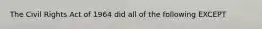 The Civil Rights Act of 1964 did all of the following EXCEPT