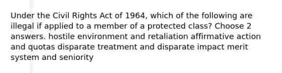 Under the Civil Rights Act of 1964, which of the following are illegal if applied to a member of a protected class? Choose 2 answers. hostile environment and retaliation affirmative action and quotas disparate treatment and disparate impact merit system and seniority