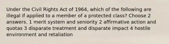 Under the Civil Rights Act of 1964, which of the following are illegal if applied to a member of a protected class? Choose 2 answers. 1 merit system and seniority 2 <a href='https://www.questionai.com/knowledge/k15TsidlpG-affirmative-action' class='anchor-knowledge'>affirmative action</a> and quotas 3 disparate treatment and disparate impact 4 hostile environment and retaliation