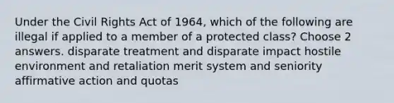 Under the Civil Rights Act of 1964, which of the following are illegal if applied to a member of a protected class? Choose 2 answers. disparate treatment and disparate impact hostile environment and retaliation merit system and seniority <a href='https://www.questionai.com/knowledge/k15TsidlpG-affirmative-action' class='anchor-knowledge'>affirmative action</a> and quotas