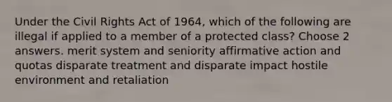 Under the Civil Rights Act of 1964, which of the following are illegal if applied to a member of a protected class? Choose 2 answers. merit system and seniority affirmative action and quotas disparate treatment and disparate impact hostile environment and retaliation