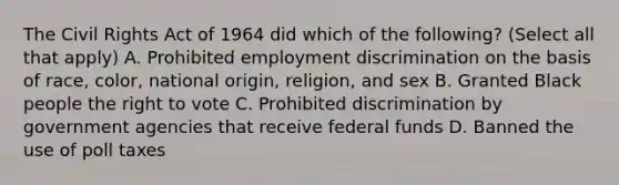 The Civil Rights Act of 1964 did which of the following? (Select all that apply) A. Prohibited employment discrimination on the basis of race, color, national origin, religion, and sex B. Granted Black people the right to vote C. Prohibited discrimination by government agencies that receive federal funds D. Banned the use of poll taxes