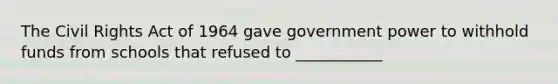 The Civil Rights Act of 1964 gave government power to withhold funds from schools that refused to ___________