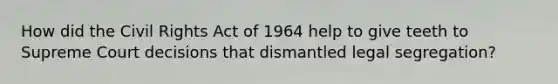 How did the Civil Rights Act of 1964 help to give teeth to Supreme Court decisions that dismantled legal segregation?