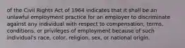 of the Civil Rights Act of 1964 indicates that it shall be an unlawful employment practice for an employer to discriminate against any individual with respect to compensation, terms, conditions, or privileges of employment because of such individual's race, color, religion, sex, or national origin.