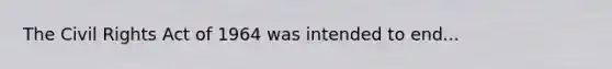 The Civil Rights Act of 1964 was intended to end...