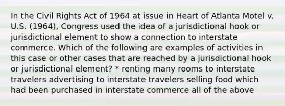 In the Civil Rights Act of 1964 at issue in Heart of Atlanta Motel v. U.S. (1964), Congress used the idea of a jurisdictional hook or jurisdictional element to show a connection to interstate commerce. Which of the following are examples of activities in this case or other cases that are reached by a jurisdictional hook or jurisdictional element? * renting many rooms to interstate travelers advertising to interstate travelers selling food which had been purchased in interstate commerce all of the above