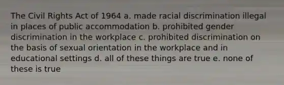 The Civil Rights Act of 1964 a. made racial discrimination illegal in places of public accommodation b. prohibited gender discrimination in the workplace c. prohibited discrimination on the basis of sexual orientation in the workplace and in educational settings d. all of these things are true e. none of these is true