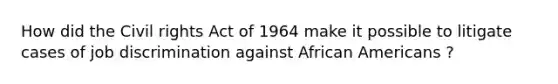 How did the Civil rights Act of 1964 make it possible to litigate cases of job discrimination against African Americans ?