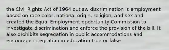 the Civil Rights Act of 1964 outlaw discrimination is employment based on race color, national origin, religion, and sex and created the Equal Employment opportunity Commission to investigate discrimination and enforce the provision of the bill. It also prohibits segregation in public accommodations and encourage integration in education true or false