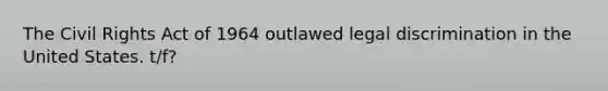 The Civil Rights Act of 1964 outlawed legal discrimination in the United States. t/f?