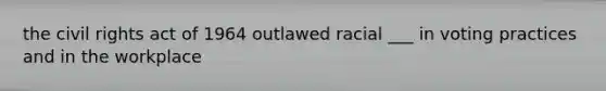 the civil rights act of 1964 outlawed racial ___ in voting practices and in the workplace