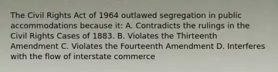 The Civil Rights Act of 1964 outlawed segregation in public accommodations because it: A. Contradicts the rulings in the Civil Rights Cases of 1883. B. Violates the Thirteenth Amendment C. Violates the Fourteenth Amendment D. Interferes with the flow of interstate commerce