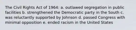 The Civil Rights Act of 1964: a. outlawed segregation in public facilities b. strengthened the Democratic party in the South c. was reluctantly supported by Johnson d. passed Congress with minimal opposition e. ended racism in the United States