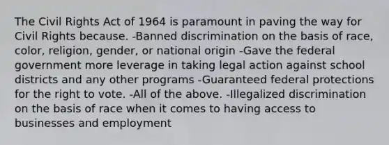 The Civil Rights Act of 1964 is paramount in paving the way for Civil Rights because. -Banned discrimination on the basis of race, color, religion, gender, or national origin -Gave the federal government more leverage in taking legal action against school districts and any other programs -Guaranteed federal protections for the right to vote. -All of the above. -Illegalized discrimination on the basis of race when it comes to having access to businesses and employment