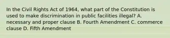 In the Civil Rights Act of 1964, what part of the Constitution is used to make discrimination in public facilities illegal? A. necessary and proper clause B. Fourth Amendment C. commerce clause D. Fifth Amendment