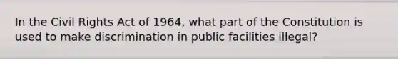 In the Civil Rights Act of 1964, what part of the Constitution is used to make discrimination in public facilities illegal?