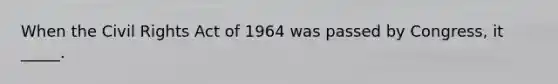 When the Civil Rights Act of 1964 was passed by Congress, it _____.