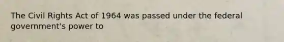 The Civil Rights Act of 1964 was passed under the federal government's power to