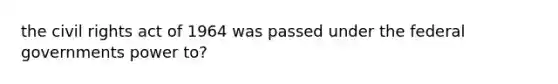 the civil rights act of 1964 was passed under the federal governments power to?