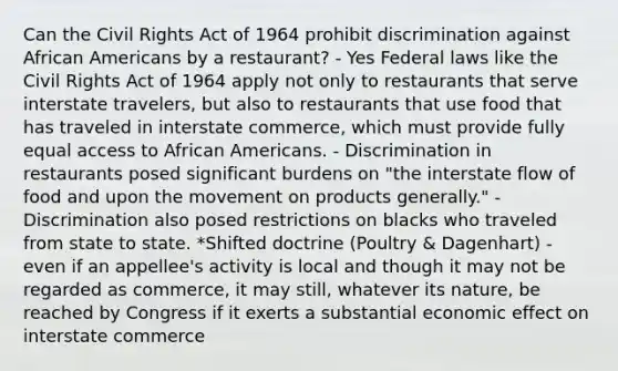 Can the Civil Rights Act of 1964 prohibit discrimination against African Americans by a restaurant? - Yes Federal laws like the Civil Rights Act of 1964 apply not only to restaurants that serve interstate travelers, but also to restaurants that use food that has traveled in interstate commerce, which must provide fully equal access to African Americans. - Discrimination in restaurants posed significant burdens on "the interstate flow of food and upon the movement on products generally." - Discrimination also posed restrictions on blacks who traveled from state to state. *Shifted doctrine (Poultry & Dagenhart) - even if an appellee's activity is local and though it may not be regarded as commerce, it may still, whatever its nature, be reached by Congress if it exerts a substantial economic effect on interstate commerce