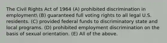 The <a href='https://www.questionai.com/knowledge/kkdJLQddfe-civil-rights' class='anchor-knowledge'>civil rights</a> Act of 1964 (A) prohibited discrimination in employment (B) guaranteed full voting rights to all legal U.S. residents. (C) provided <a href='https://www.questionai.com/knowledge/kfLVB0NuSS-federal-funds' class='anchor-knowledge'>federal funds</a> to discriminatory state and local programs. (D) prohibited <a href='https://www.questionai.com/knowledge/kmPZK5L6Mm-employment-discrimination' class='anchor-knowledge'>employment discrimination</a> on the basis of sexual orientation. (E) All of the above.