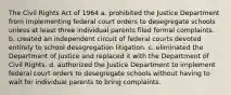 The Civil Rights Act of 1964 a. prohibited the Justice Department from implementing federal court orders to desegregate schools unless at least three individual parents filed formal complaints. b. created an independent circuit of federal courts devoted entirely to school desegregation litigation. c. eliminated the Department of Justice and replaced it with the Department of Civil Rights. d. authorized the Justice Department to implement federal court orders to desegregate schools without having to wait for individual parents to bring complaints.