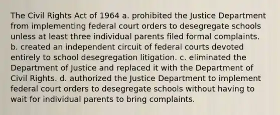 The <a href='https://www.questionai.com/knowledge/kkdJLQddfe-civil-rights' class='anchor-knowledge'>civil rights</a> Act of 1964 a. prohibited the Justice Department from implementing federal court orders to desegregate schools unless at least three individual parents filed formal complaints. b. created an independent circuit of <a href='https://www.questionai.com/knowledge/kzzdxYQ4u6-federal-courts' class='anchor-knowledge'>federal courts</a> devoted entirely to school desegregation litigation. c. eliminated the Department of Justice and replaced it with the Department of Civil Rights. d. authorized the Justice Department to implement federal court orders to desegregate schools without having to wait for individual parents to bring complaints.