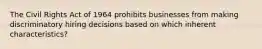 The Civil Rights Act of 1964 prohibits businesses from making discriminatory hiring decisions based on which inherent characteristics?