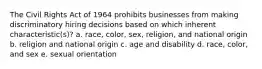 The Civil Rights Act of 1964 prohibits businesses from making discriminatory hiring decisions based on which inherent characteristic(s)? a. race, color, sex, religion, and national origin b. religion and national origin c. age and disability d. race, color, and sex e. sexual orientation