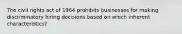 The civil rights act of 1964 prohibits businesses for making discriminatory hiring decisions based on which inherent characteristics?