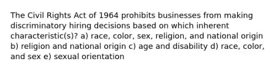 The Civil Rights Act of 1964 prohibits businesses from making discriminatory hiring decisions based on which inherent characteristic(s)? a) race, color, sex, religion, and national origin b) religion and national origin c) age and disability d) race, color, and sex e) sexual orientation