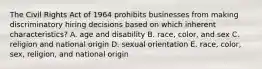 The Civil Rights Act of 1964 prohibits businesses from making discriminatory hiring decisions based on which inherent characteristics? A. age and disability B. race, color, and sex C. religion and national origin D. sexual orientation E. race, color, sex, religion, and national origin