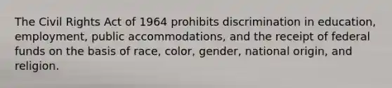 The Civil Rights Act of 1964 prohibits discrimination in education, employment, public accommodations, and the receipt of federal funds on the basis of race, color, gender, national origin, and religion.