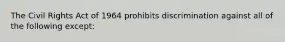 The Civil Rights Act of 1964 prohibits discrimination against all of the following except: